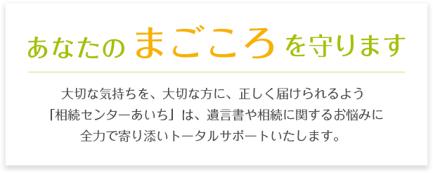 あなたのまごころを守ります。大切な気持ちを、大切な方に、正しく届けられるよう「相続センターあいち」は、遺言書や相続に関するお悩みに全力で寄り添いトータルサポートいたします。